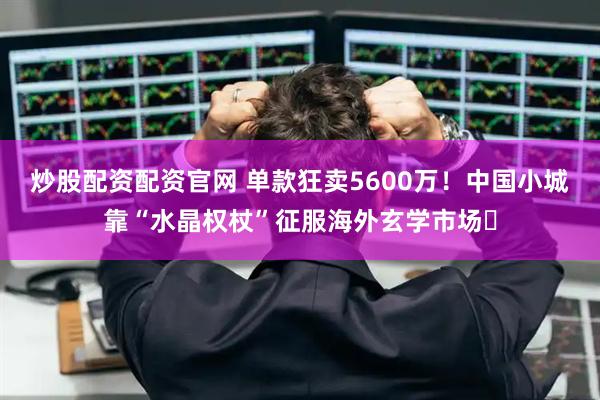 炒股配资配资官网 单款狂卖5600万！中国小城靠“水晶权杖”征服海外玄学市场​