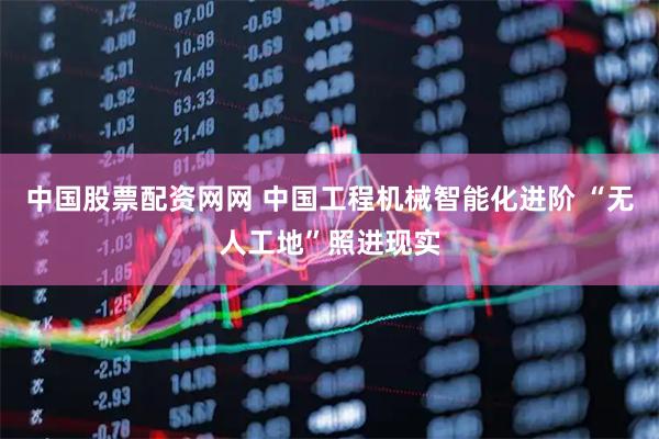 中国股票配资网网 中国工程机械智能化进阶 “无人工地”照进现实