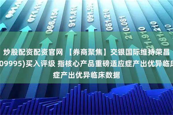 炒股配资配资官网 【券商聚焦】交银国际维持荣昌生物(09995)买入评级 指核心产品重磅适应症产出优异临床数据