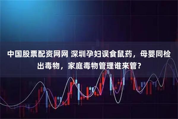 中国股票配资网网 深圳孕妇误食鼠药，母婴同检出毒物，家庭毒物管理谁来管？