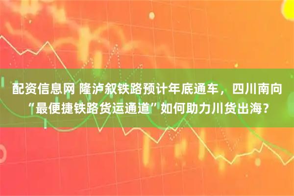 配资信息网 隆泸叙铁路预计年底通车，四川南向“最便捷铁路货运通道”如何助力川货出海？