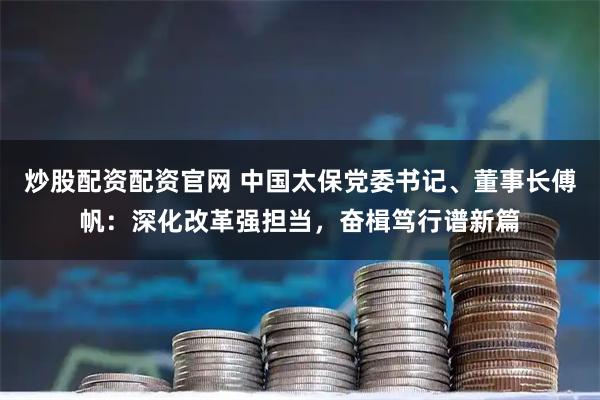 炒股配资配资官网 中国太保党委书记、董事长傅帆：深化改革强担当，奋楫笃行谱新篇