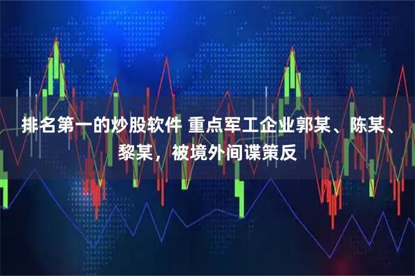 排名第一的炒股软件 重点军工企业郭某、陈某、黎某，被境外间谍策反