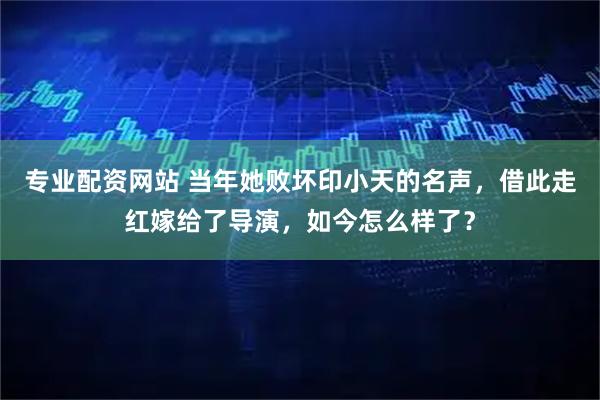 专业配资网站 当年她败坏印小天的名声，借此走红嫁给了导演，如今怎么样了？