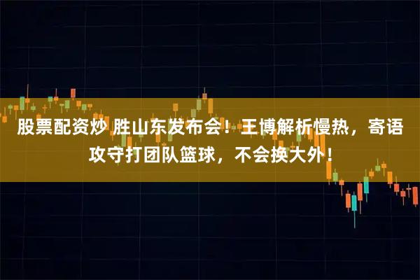 股票配资炒 胜山东发布会！王博解析慢热，寄语攻守打团队篮球，不会换大外！