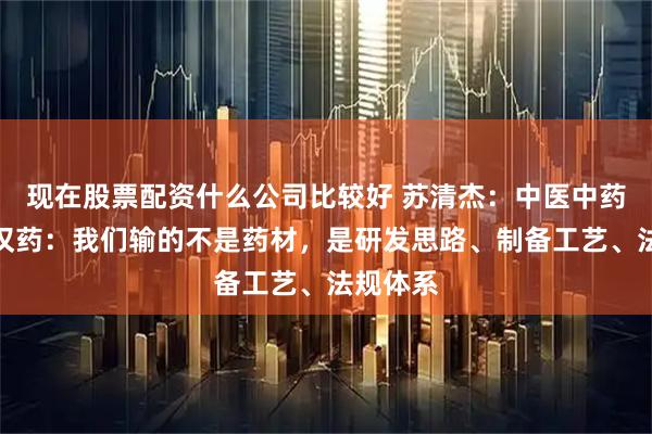 现在股票配资什么公司比较好 苏清杰：中医中药和汉方汉药：我们输的不是药材，是研发思路、制备工艺、法规体系