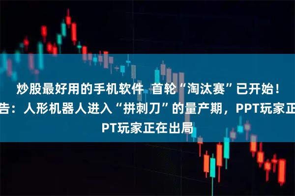 炒股最好用的手机软件  首轮“淘汰赛”已开始！大摩宣告：人形机器人进入“拼刺刀”的量产期，PPT玩家正在出局