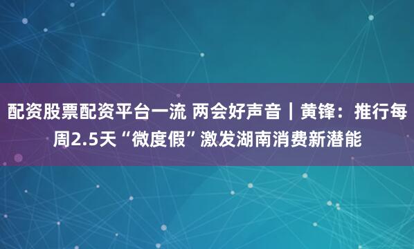 配资股票配资平台一流 两会好声音｜黄锋：推行每周2.5天“微度假”激发湖南消费新潜能
