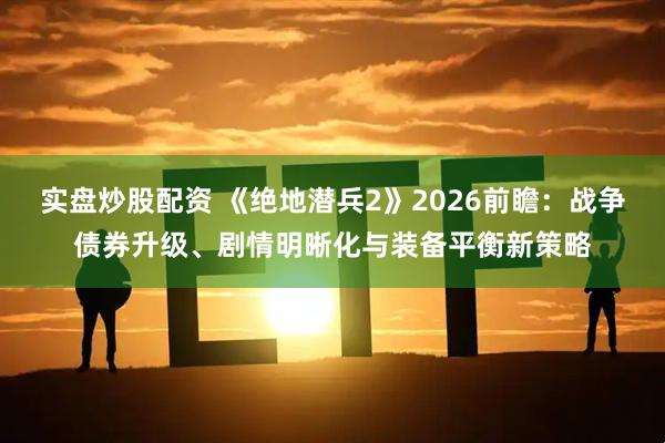 实盘炒股配资 《绝地潜兵2》2026前瞻：战争债券升级、剧情明晰化与装备平衡新策略