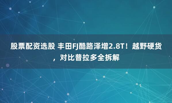 股票配资选股 丰田FJ酷路泽增2.8T！越野硬货，对比普拉多全拆解