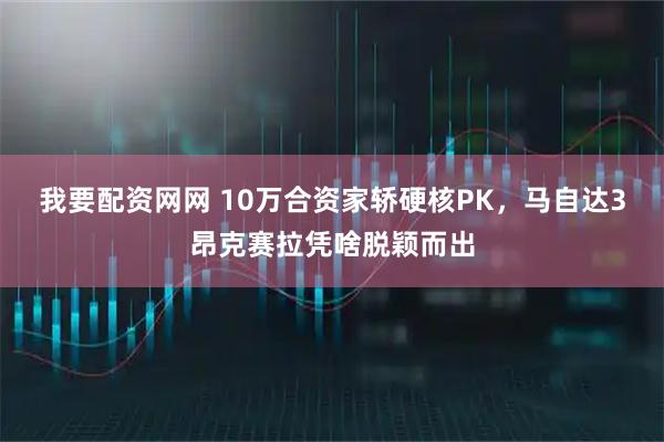 我要配资网网 10万合资家轿硬核PK，马自达3昂克赛拉凭啥脱颖而出