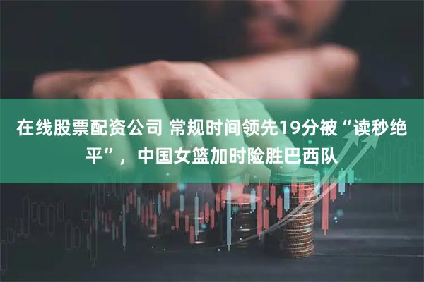 在线股票配资公司 常规时间领先19分被“读秒绝平”，中国女篮加时险胜巴西队