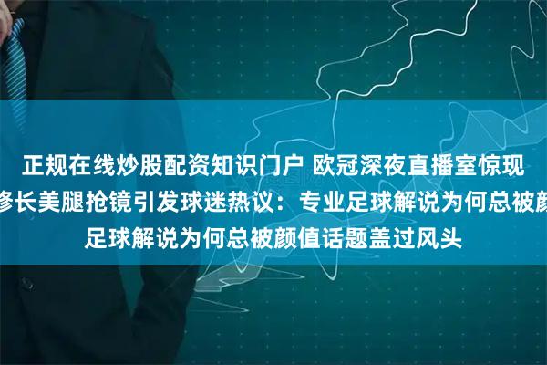 正规在线炒股配资知识门户 欧冠深夜直播室惊现黑裙美女主持，修长美腿抢镜引发球迷热议：专业足球解说为何总被颜值话题盖过风头