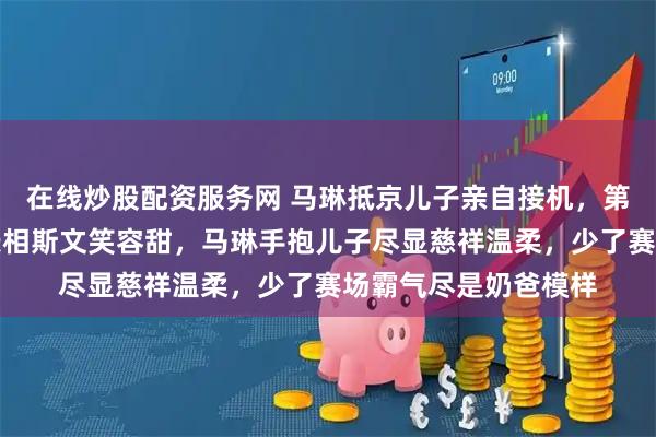 在线炒股配资服务网 马琳抵京儿子亲自接机，第一眼以为小美女，长相斯文笑容甜，马琳手抱儿子尽显慈祥温柔，少了赛场霸气尽是奶爸模样