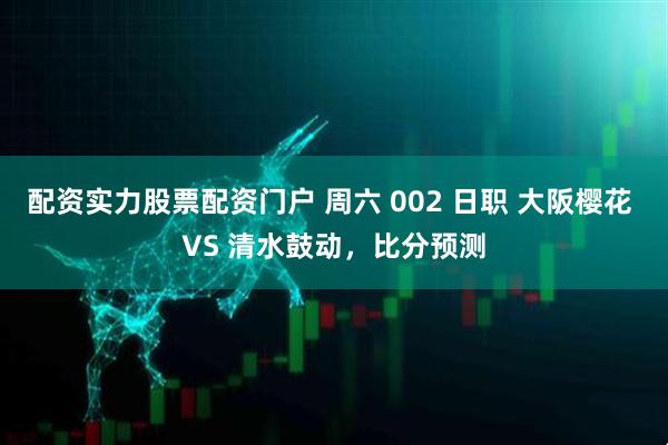 配资实力股票配资门户 周六 002 日职 大阪樱花 VS 清水鼓动，比分预测