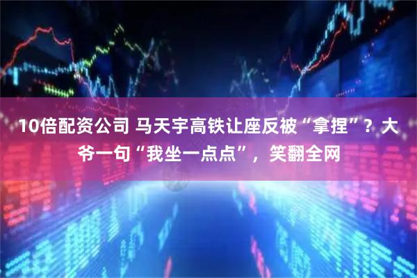 10倍配资公司 马天宇高铁让座反被“拿捏”？大爷一句“我坐一点点”，笑翻全网