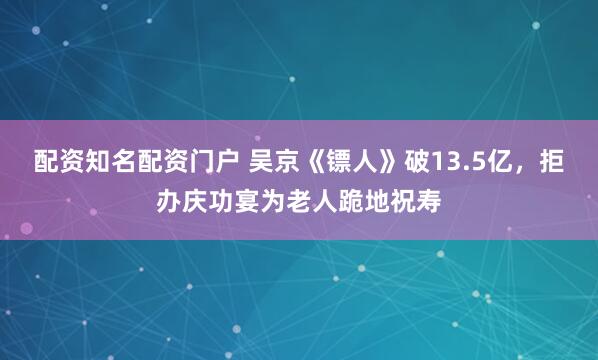 配资知名配资门户 吴京《镖人》破13.5亿，拒办庆功宴为老人跪地祝寿