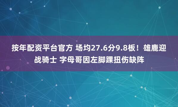 按年配资平台官方 场均27.6分9.8板！雄鹿迎战骑士 字母哥因左脚踝扭伤缺阵