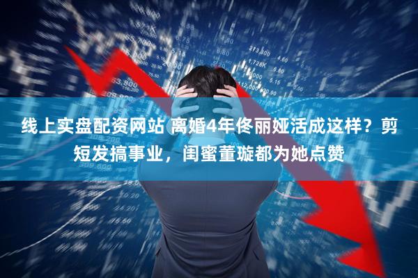 线上实盘配资网站 离婚4年佟丽娅活成这样？剪短发搞事业，闺蜜董璇都为她点赞