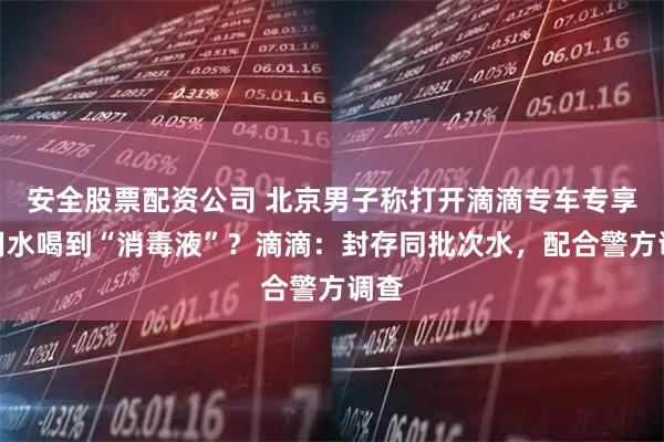 安全股票配资公司 北京男子称打开滴滴专车专享饮用水喝到“消毒液”？滴滴：封存同批次水，配合警方调查