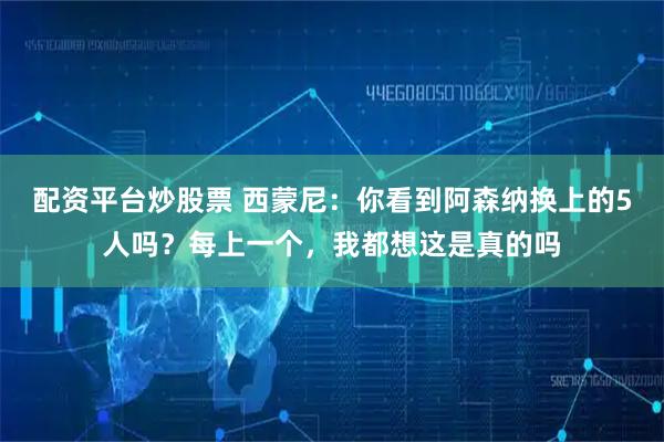 配资平台炒股票 西蒙尼：你看到阿森纳换上的5人吗？每上一个，我都想这是真的吗