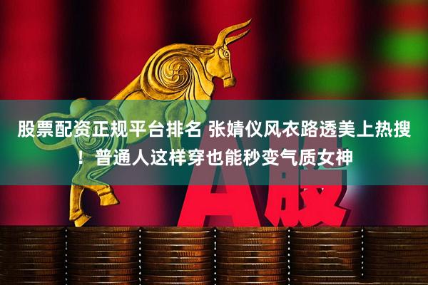 股票配资正规平台排名 张婧仪风衣路透美上热搜！普通人这样穿也能秒变气质女神
